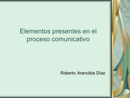 Elementos presentes en el proceso comunicativo Roberto Arancibia Díaz.