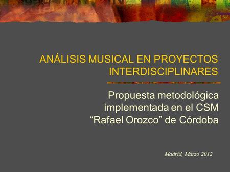 ANÁLISIS MUSICAL EN PROYECTOS INTERDISCIPLINARES Propuesta metodológica implementada en el CSM “Rafael Orozco” de Córdoba Madrid, Marzo 2012.