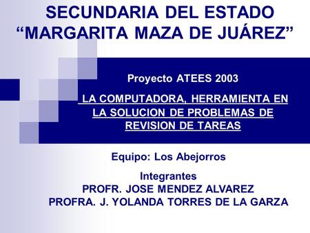 SECUNDARIA DEL ESTADO “MARGARITA MAZA DE JUÁREZ” Proyecto ATEES 2003 LA COMPUTADORA, HERRAMIENTA EN LA SOLUCION DE PROBLEMAS DE REVISION DE TAREAS Equipo: