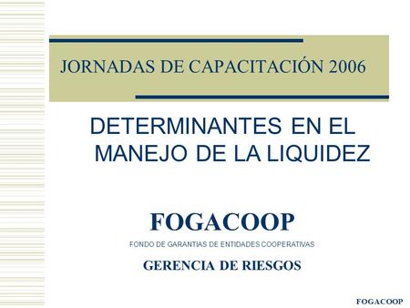 FOGACOOP JORNADAS DE CAPACITACIÓN 2006 DETERMINANTES EN EL MANEJO DE LA LIQUIDEZ FOGACOOP FONDO DE GARANTIAS DE ENTIDADES COOPERATIVAS GERENCIA DE RIESGOS.