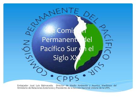 La Comisión Permanente del Pacífico Sur en el Siglo XXI Embajador José Luis Balmaceda. Director de Medio Ambiente y Asuntos Marítimos del Ministerio de.