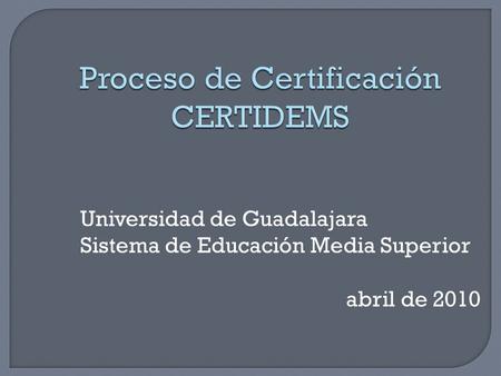 Universidad de Guadalajara Sistema de Educación Media Superior abril de 2010 Proceso de Certificación CERTIDEMS.