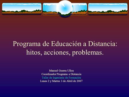 Programa de Educación a Distancia: hitos, acciones, problemas. Manuel Guerra Ulloa Coordinador Programa a Distancia Taller de Ingeniería de Formación Lunes.