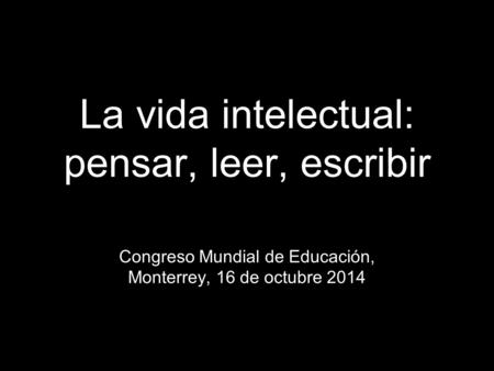 La vida intelectual: pensar, leer, escribir Congreso Mundial de Educación, Monterrey, 16 de octubre 2014.