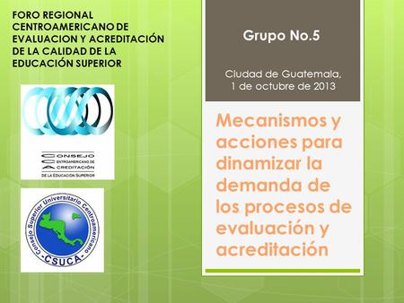 Mecanismos y acciones para dinamizar la demanda de los procesos de evaluación y acreditación Grupo No.5 Ciudad de Guatemala, 1 de octubre de 2013 FORO.