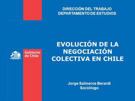 EVOLUCIÓN DE LA NEGOCIACIÓN COLECTIVA EN CHILE DIRECCIÓN DEL TRABAJO DEPARTAMENTO DE ESTUDIOS Jorge Salineros Berardi Sociólogo.