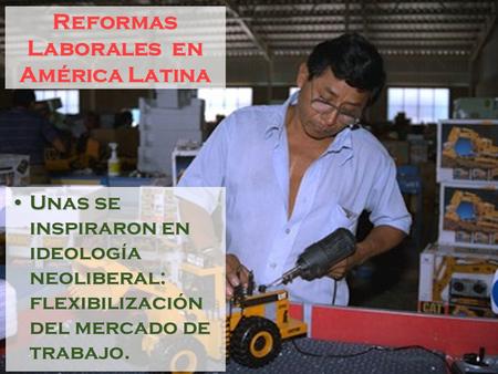 Reformas Laborales en América Latina Unas se inspiraron en ideología neoliberal: flexibilización del mercado de trabajo.Unas se inspiraron en ideología.