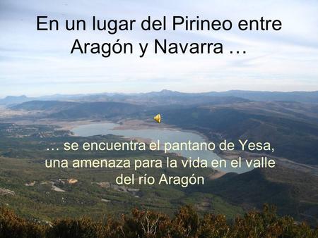 En un lugar del Pirineo entre Aragón y Navarra … … se encuentra el pantano de Yesa, una amenaza para la vida en el valle del río Aragón.