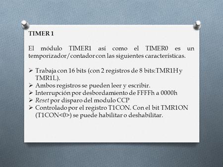 TIMER 1 El módulo TIMER1 así como el TIMER0 es un temporizador/contador con las siguientes características. Trabaja con 16 bits (con 2 registros de 8 bits:TMR1H.