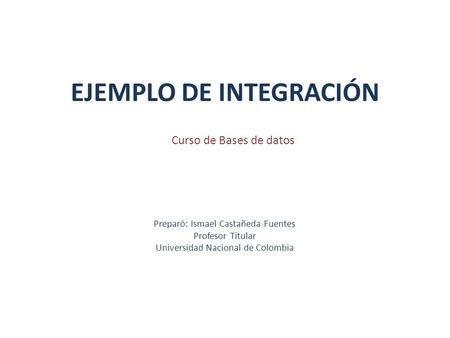 EJEMPLO DE INTEGRACIÓN Preparó: Ismael Castañeda Fuentes Profesor Titular Universidad Nacional de Colombia Curso de Bases de datos.