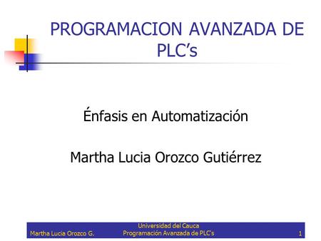 Martha Lucia Orozco G. Universidad del Cauca Programación Avanzada de PLC's1 PROGRAMACION AVANZADA DE PLC’s Énfasis en Automatización Martha Lucia Orozco.