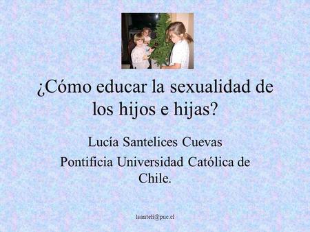 ¿Cómo educar la sexualidad de los hijos e hijas? Lucía Santelices Cuevas Pontificia Universidad Católica de Chile.