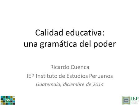 Calidad educativa: una gramática del poder Ricardo Cuenca IEP Instituto de Estudios Peruanos Guatemala, diciembre de 2014.