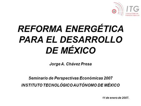 REFORMA ENERGÉTICA PARA EL DESARROLLO DE MÉXICO Jorge A. Chávez Presa Seminario de Perspectivas Económicas 2007 INSTITUTO TECNOLÓGICO AUTÓNOMO DE MÉXICO.