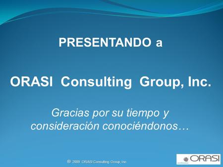 ® 2009 ORASI Consulting Group, Inc. PRESENTANDO a ORASI Consulting Group, Inc. Gracias por su tiempo y consideración conociéndonos…