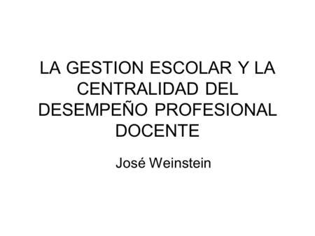 LA GESTION ESCOLAR Y LA CENTRALIDAD DEL DESEMPEÑO PROFESIONAL DOCENTE José Weinstein.