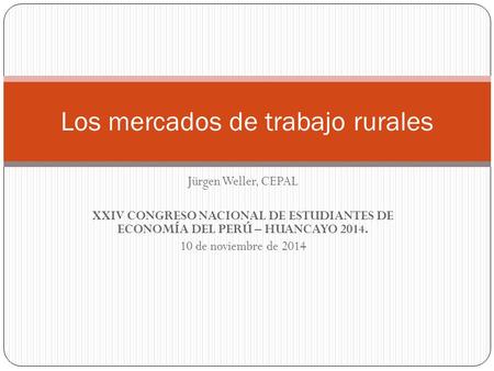 Jürgen Weller, CEPAL XXIV CONGRESO NACIONAL DE ESTUDIANTES DE ECONOMÍA DEL PERÚ – HUANCAYO 2014. 10 de noviembre de 2014 Los mercados de trabajo rurales.