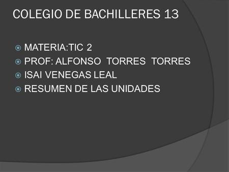 COLEGIO DE BACHILLERES 13  MATERIA:TIC 2  PROF: ALFONSO TORRES TORRES  ISAI VENEGAS LEAL  RESUMEN DE LAS UNIDADES.