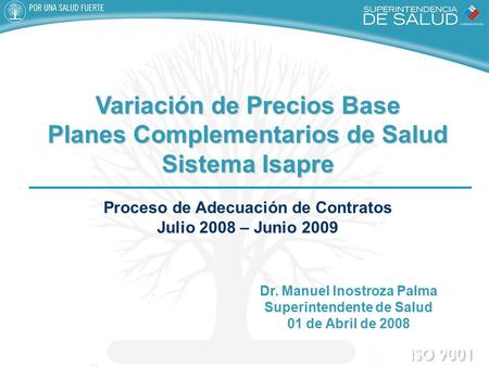 Dr. Manuel Inostroza Palma Superintendente de Salud 01 de Abril de 2008 Variación de Precios Base Planes Complementarios de Salud Sistema Isapre Sistema.