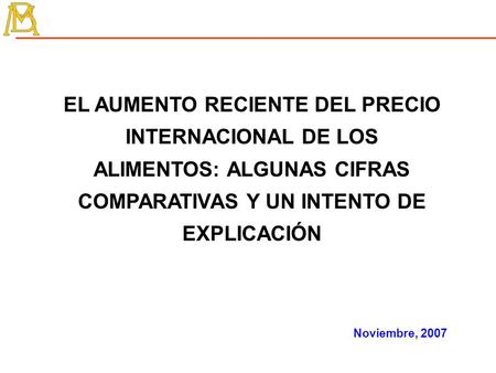 EL AUMENTO RECIENTE DEL PRECIO INTERNACIONAL DE LOS ALIMENTOS: ALGUNAS CIFRAS COMPARATIVAS Y UN INTENTO DE EXPLICACIÓN Noviembre, 2007.