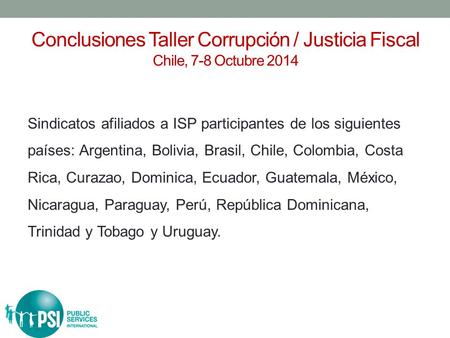 Conclusiones Taller Corrupción / Justicia Fiscal Chile, 7-8 Octubre 2014 Sindicatos afiliados a ISP participantes de los siguientes países: Argentina,