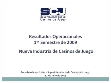 Resultados Operacionales 1 er Semestre de 2009 Nueva Industria de Casinos de Juego Francisco Javier Leiva - Superintendente de Casinos de Juego 31 de julio.