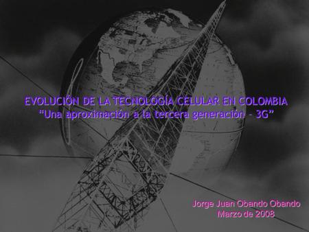 EVOLUCIÓN DE LA TECNOLOGÍA CELULAR EN COLOMBIA “Una aproximación a la tercera generación – 3G” Jorge Juan Obando Obando Marzo de 2008.