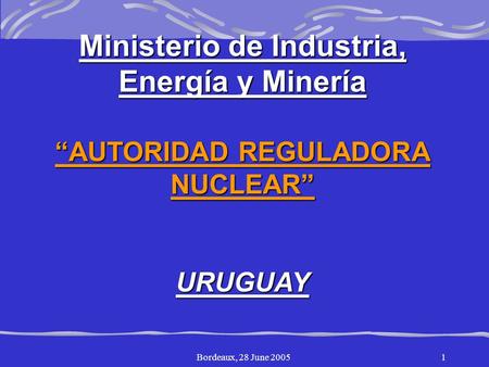 Bordeaux, 28 June 20051 Ministerio de Industria, Energía y Minería “AUTORIDAD REGULADORA NUCLEAR”URUGUAY.