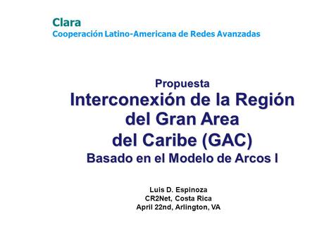 Propuesta Interconexión de la Región del Gran Area del Caribe (GAC) Basado en el Modelo de Arcos I Luis D. Espinoza CR2Net, Costa Rica April 22nd, Arlington,