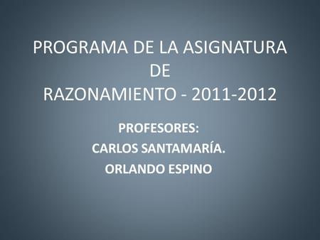 PROGRAMA DE LA ASIGNATURA DE RAZONAMIENTO - 2011-2012 PROFESORES: CARLOS SANTAMARÍA. ORLANDO ESPINO.