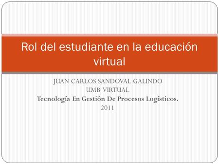 JUAN CARLOS SANDOVAL GALINDO UMB VIRTUAL Tecnología En Gestión De Procesos Logísticos. 2011 Rol del estudiante en la educación virtual.