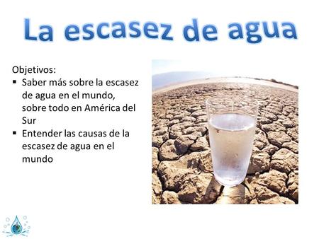 Objetivos:  Saber más sobre la escasez de agua en el mundo, sobre todo en América del Sur  Entender las causas de la escasez de agua en el mundo.