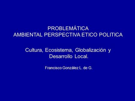 PROBLEMÁTICA AMBIENTAL PERSPECTIVA ETICO POLITICA Cultura, Ecosistema, Globalización y Desarrollo Local. Francisco González L. de G.