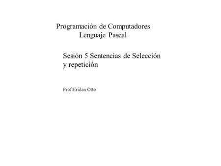 Sesión 5 Sentencias de Selección y repetición Prof:Eridan Otto Programación de Computadores Lenguaje Pascal.