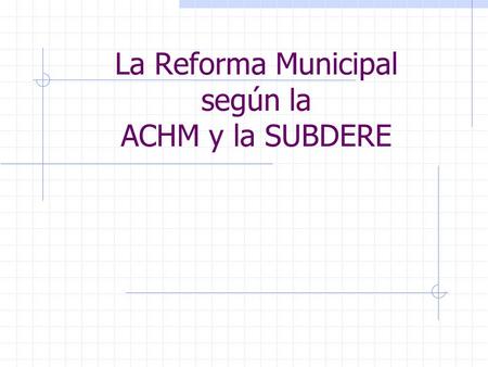 La Reforma Municipal según la ACHM y la SUBDERE. La ACHM y la Propuesta de Reforma Municipal La ACHM propuso en Noviembre de 2005 una propuesta de Reforma.