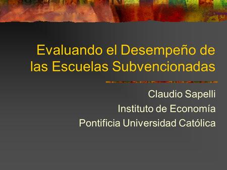 Evaluando el Desempeño de las Escuelas Subvencionadas Claudio Sapelli Instituto de Economía Pontificia Universidad Católica.