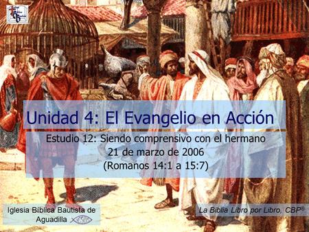 Unidad 4: El Evangelio en Acción Estudio 12: Siendo comprensivo con el hermano 21 de marzo de 2006 (Romanos 14:1 a 15:7) Iglesia Bíblica Bautista de Aguadilla.
