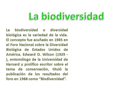 La biodiversidad La biodiversidad o diversidad biológica es la variedad de la vida. El concepto fue acuñado en 1985 en el Foro Nacional sobre la Diversidad.