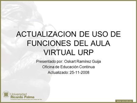 ACTUALIZACION DE USO DE FUNCIONES DEL AULA VIRTUAL URP Presentado por: Oskart Ramírez Guija Oficina de Educación Continua Actualizado: 25-11-2008.