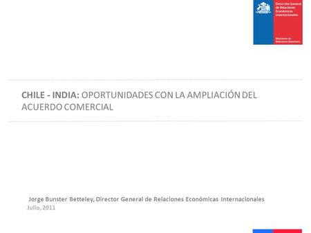 Jorge Bunster Betteley, Director General de Relaciones Económicas Internacionales Julio, 2011 CHILE - INDIA: OPORTUNIDADES CON LA AMPLIACIÓN DEL ACUERDO.