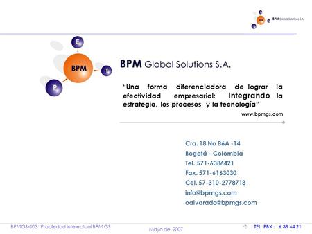 BPM Soluciones BPMGS-003 Propiedad Intelectual BPM GS Mayo de 2007  TEL PBX : 6 38 64 21 Cra. 18 No 86A -14 Bogotá – Colombia Tel. 571-6386421 Fax. 571-6163030.