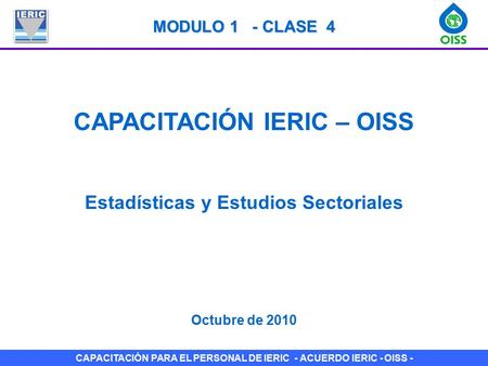CAPACITACIÓN PARA EL PERSONAL DE IERIC - ACUERDO IERIC - OISS - CAPACITACIÓN IERIC – OISS Estadísticas y Estudios Sectoriales Octubre de 2010 MODULO 1.