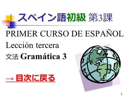 1 スペイン語初級 第 3 課 PRIMER CURSO DE ESPAÑOL Lección tercera 文法 Gramática 3 → 目次に戻る → 目次に戻る.