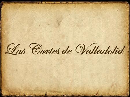 Las Cortes de Valladolid. “Cortes de Valladolid” es la denominación historiográfica de las reuniones de las Cortes de Castilla que tuvieron lugar en la.