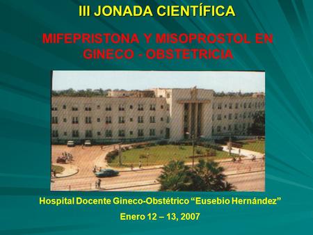 III JONADA CIENTÍFICA MIFEPRISTONA Y MISOPROSTOL EN GINECO - OBSTETRICIA Hospital Docente Gineco-Obstétrico “Eusebio Hernández” Enero 12 – 13, 2007.