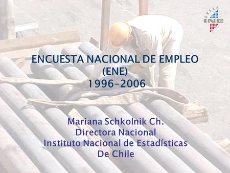 ENCUESTA NACIONAL DE EMPLEO (ENE) 1996-2006 Mariana Schkolnik Ch. Directora Nacional Instituto Nacional de Estadísticas De Chile.