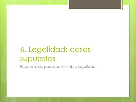 6. Legalidad: casos supuestos Encuesta de percepción sobre legalidad.