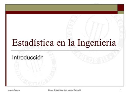 Ignacio CascosDepto. Estadística, Universidad Carlos III1 Estadística en la Ingeniería Introducción.