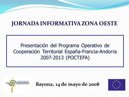JORNADA INFORMATIVA ZONA OESTE Bayona, 14 de mayo de 2008 Presentación del Programa Operativo de Cooperación Territorial España-Francia-Andorra 2007-2013.