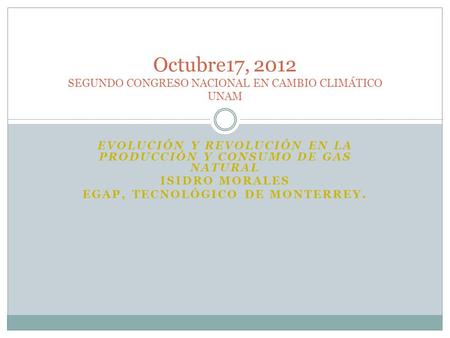 EVOLUCIÓN Y REVOLUCIÓN EN LA PRODUCCIÓN Y CONSUMO DE GAS NATURAL ISIDRO MORALES EGAP, TECNOLÓGICO DE MONTERREY. Octubre17, 2012 SEGUNDO CONGRESO NACIONAL.